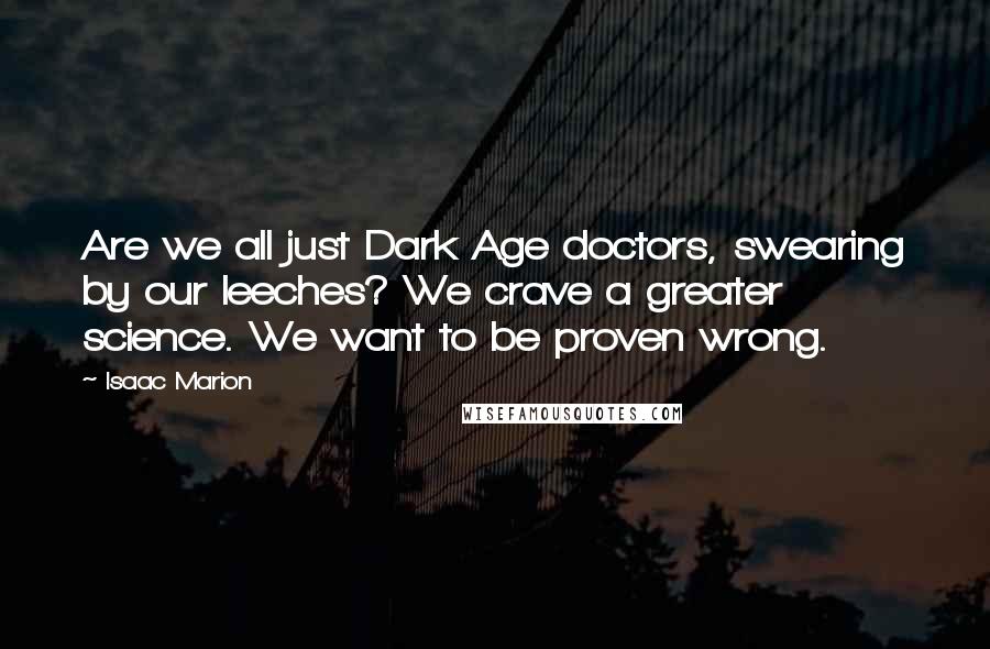 Isaac Marion Quotes: Are we all just Dark Age doctors, swearing by our leeches? We crave a greater science. We want to be proven wrong.