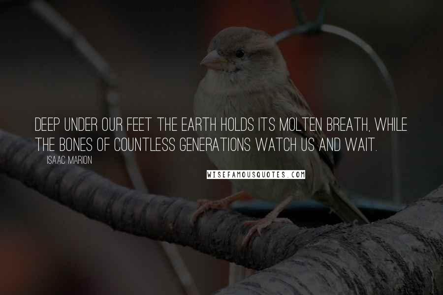 Isaac Marion Quotes: Deep under our feet the Earth holds its molten breath, while the bones of countless generations watch us and wait.