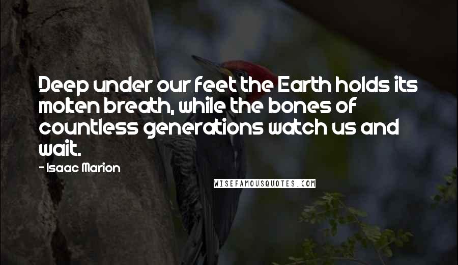 Isaac Marion Quotes: Deep under our feet the Earth holds its molten breath, while the bones of countless generations watch us and wait.