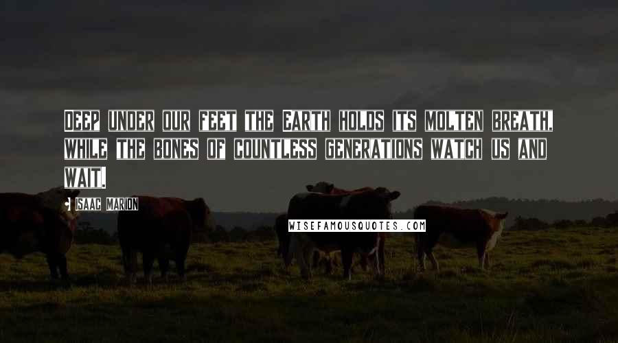 Isaac Marion Quotes: Deep under our feet the Earth holds its molten breath, while the bones of countless generations watch us and wait.