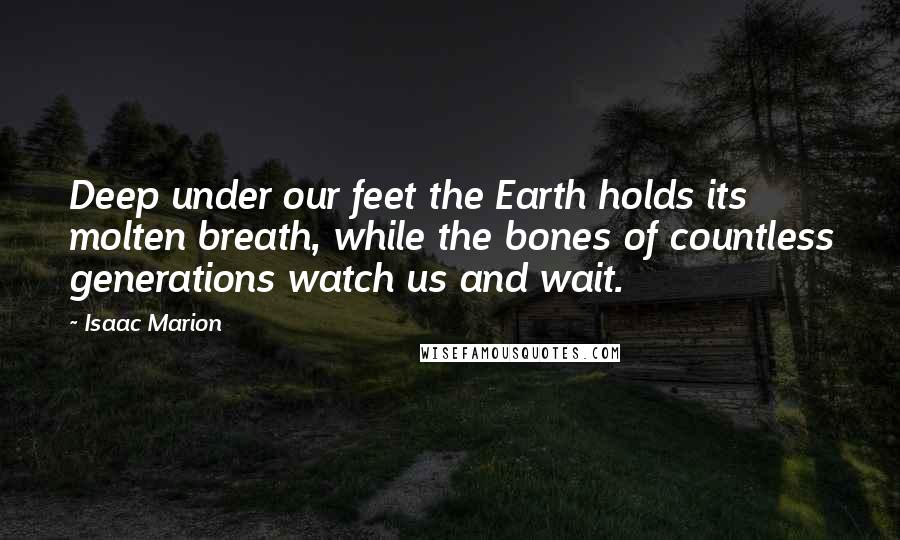 Isaac Marion Quotes: Deep under our feet the Earth holds its molten breath, while the bones of countless generations watch us and wait.
