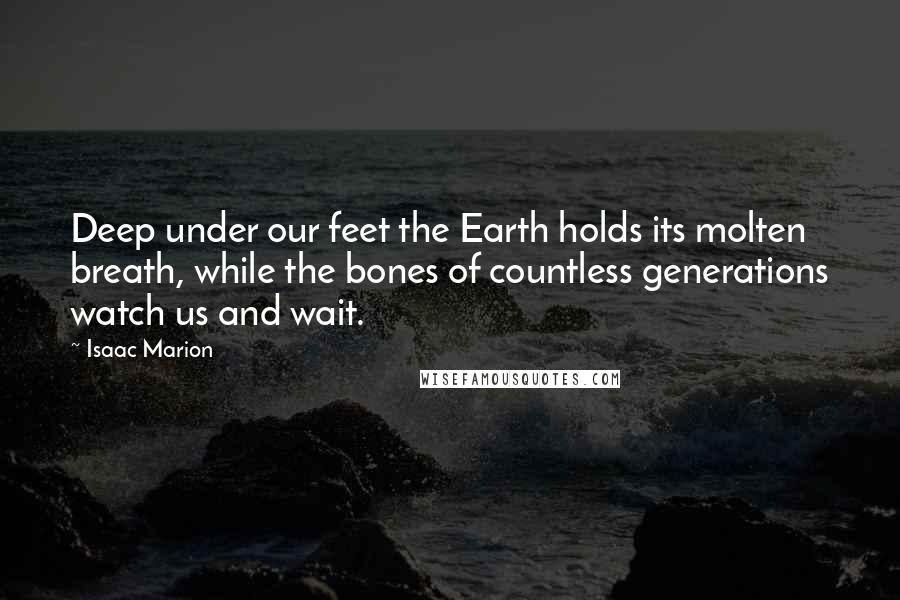 Isaac Marion Quotes: Deep under our feet the Earth holds its molten breath, while the bones of countless generations watch us and wait.