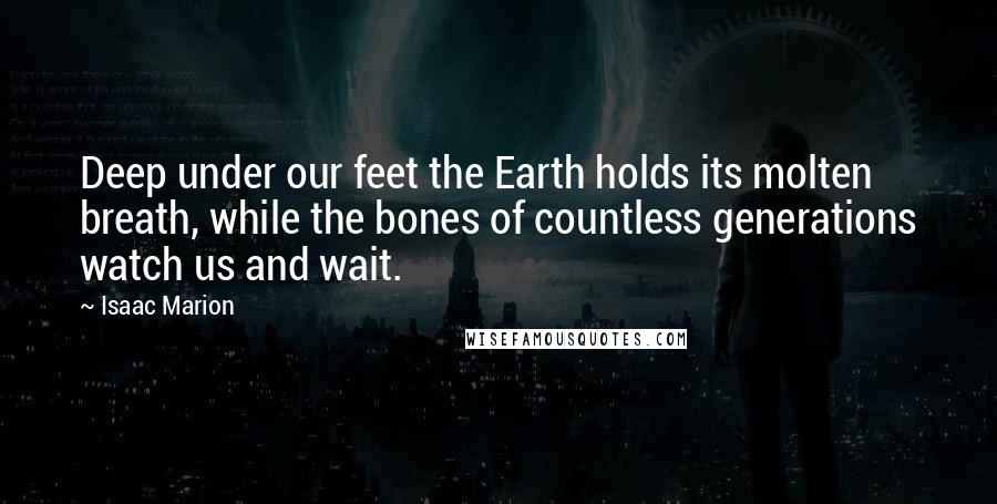 Isaac Marion Quotes: Deep under our feet the Earth holds its molten breath, while the bones of countless generations watch us and wait.