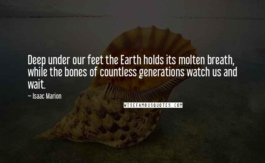 Isaac Marion Quotes: Deep under our feet the Earth holds its molten breath, while the bones of countless generations watch us and wait.