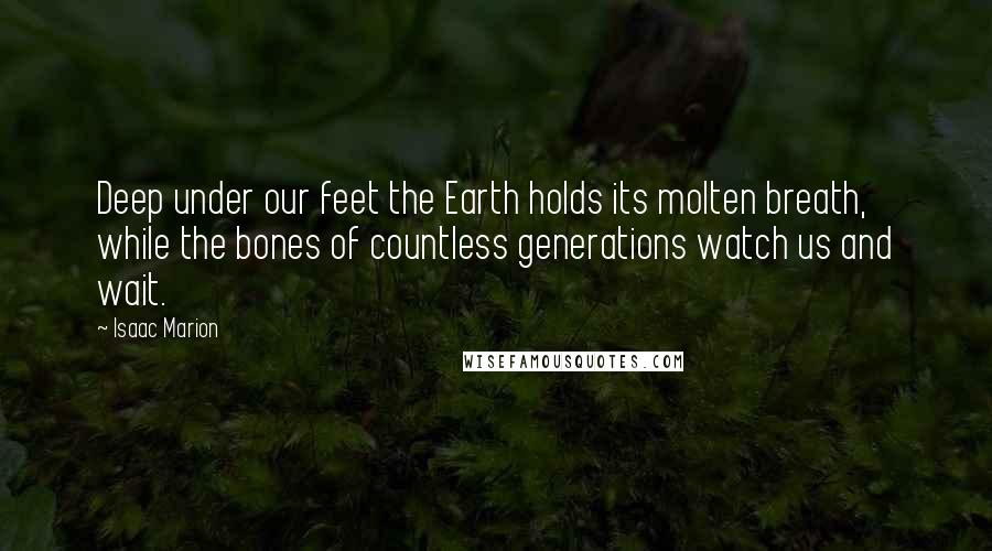 Isaac Marion Quotes: Deep under our feet the Earth holds its molten breath, while the bones of countless generations watch us and wait.