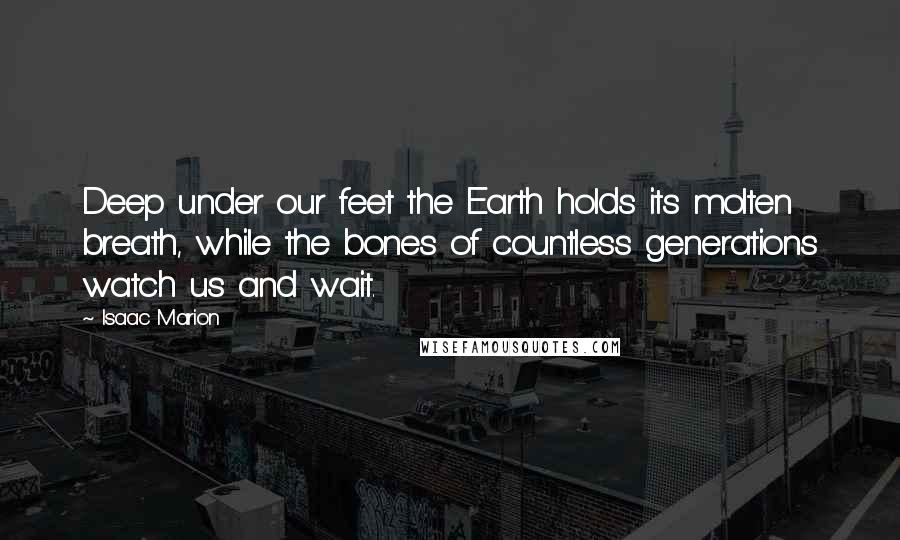 Isaac Marion Quotes: Deep under our feet the Earth holds its molten breath, while the bones of countless generations watch us and wait.