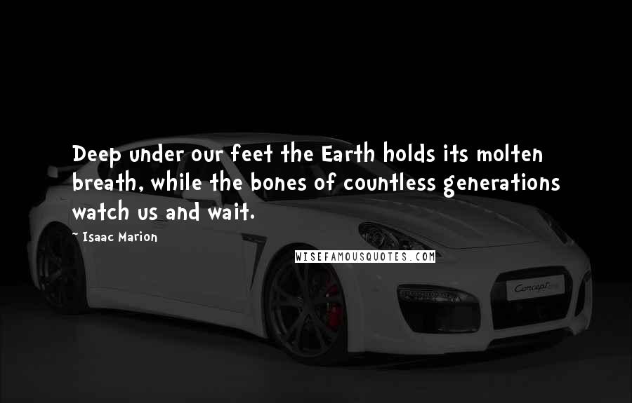 Isaac Marion Quotes: Deep under our feet the Earth holds its molten breath, while the bones of countless generations watch us and wait.