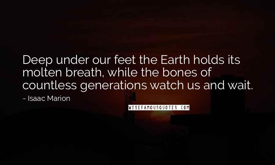 Isaac Marion Quotes: Deep under our feet the Earth holds its molten breath, while the bones of countless generations watch us and wait.
