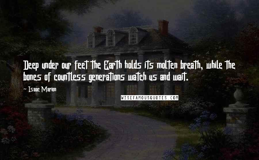 Isaac Marion Quotes: Deep under our feet the Earth holds its molten breath, while the bones of countless generations watch us and wait.