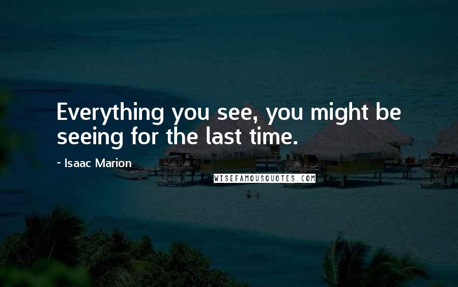 Isaac Marion Quotes: Everything you see, you might be seeing for the last time.