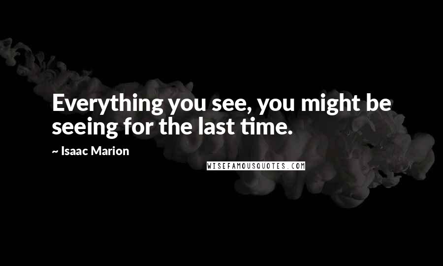 Isaac Marion Quotes: Everything you see, you might be seeing for the last time.