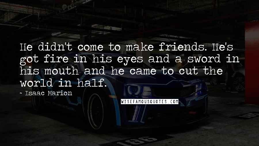 Isaac Marion Quotes: He didn't come to make friends. He's got fire in his eyes and a sword in his mouth and he came to cut the world in half.