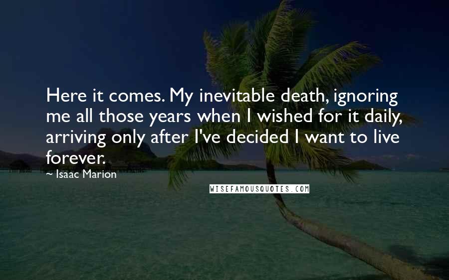 Isaac Marion Quotes: Here it comes. My inevitable death, ignoring me all those years when I wished for it daily, arriving only after I've decided I want to live forever.
