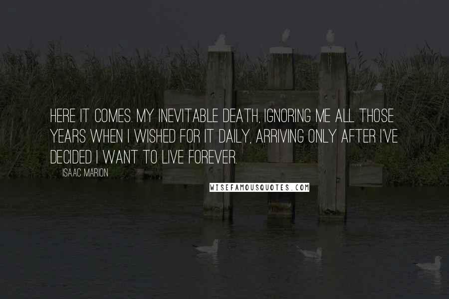 Isaac Marion Quotes: Here it comes. My inevitable death, ignoring me all those years when I wished for it daily, arriving only after I've decided I want to live forever.