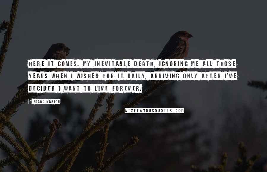 Isaac Marion Quotes: Here it comes. My inevitable death, ignoring me all those years when I wished for it daily, arriving only after I've decided I want to live forever.