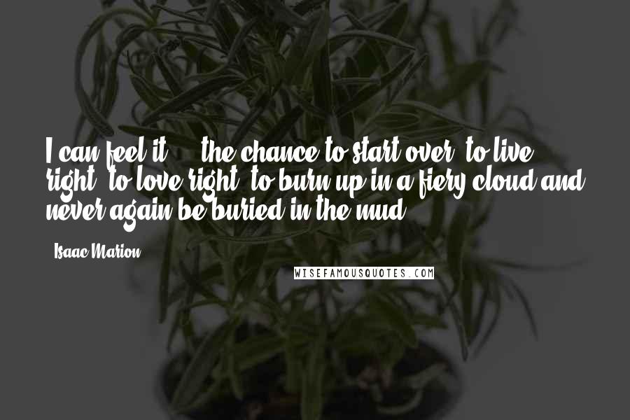 Isaac Marion Quotes: I can feel it ... the chance to start over, to live right, to love right, to burn up in a fiery cloud and never again be buried in the mud.