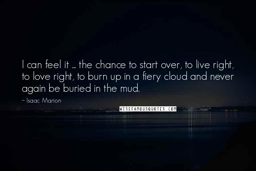 Isaac Marion Quotes: I can feel it ... the chance to start over, to live right, to love right, to burn up in a fiery cloud and never again be buried in the mud.