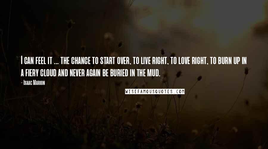 Isaac Marion Quotes: I can feel it ... the chance to start over, to live right, to love right, to burn up in a fiery cloud and never again be buried in the mud.