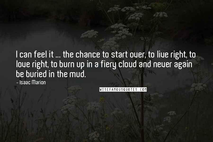 Isaac Marion Quotes: I can feel it ... the chance to start over, to live right, to love right, to burn up in a fiery cloud and never again be buried in the mud.