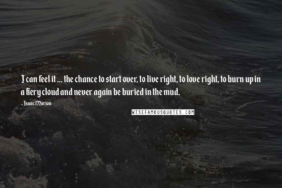 Isaac Marion Quotes: I can feel it ... the chance to start over, to live right, to love right, to burn up in a fiery cloud and never again be buried in the mud.
