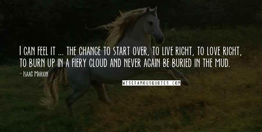 Isaac Marion Quotes: I can feel it ... the chance to start over, to live right, to love right, to burn up in a fiery cloud and never again be buried in the mud.
