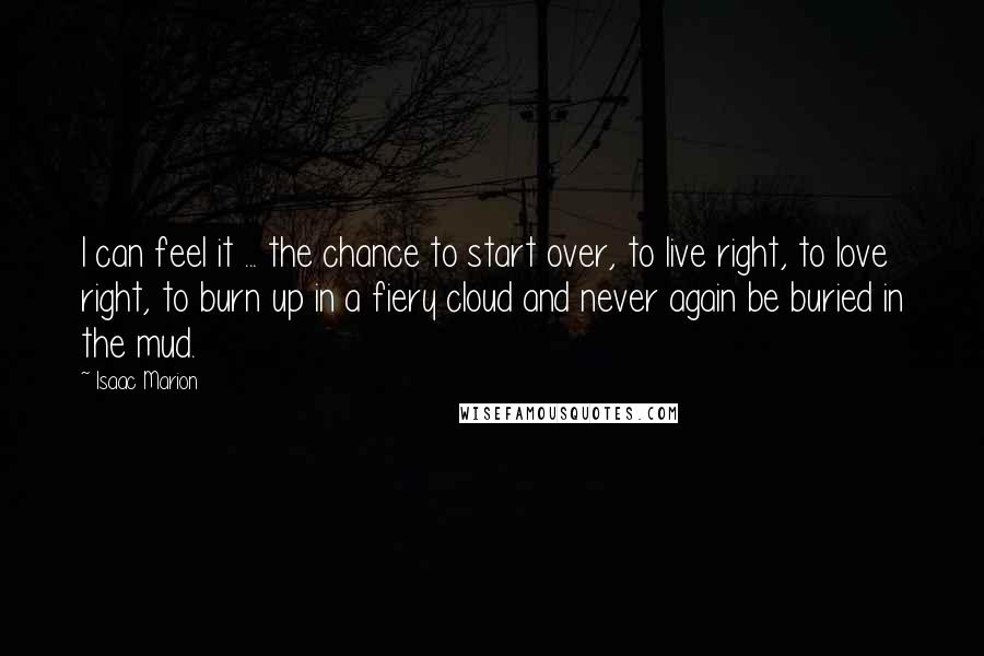 Isaac Marion Quotes: I can feel it ... the chance to start over, to live right, to love right, to burn up in a fiery cloud and never again be buried in the mud.