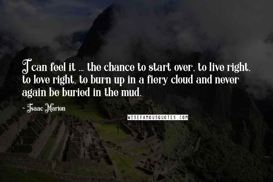 Isaac Marion Quotes: I can feel it ... the chance to start over, to live right, to love right, to burn up in a fiery cloud and never again be buried in the mud.
