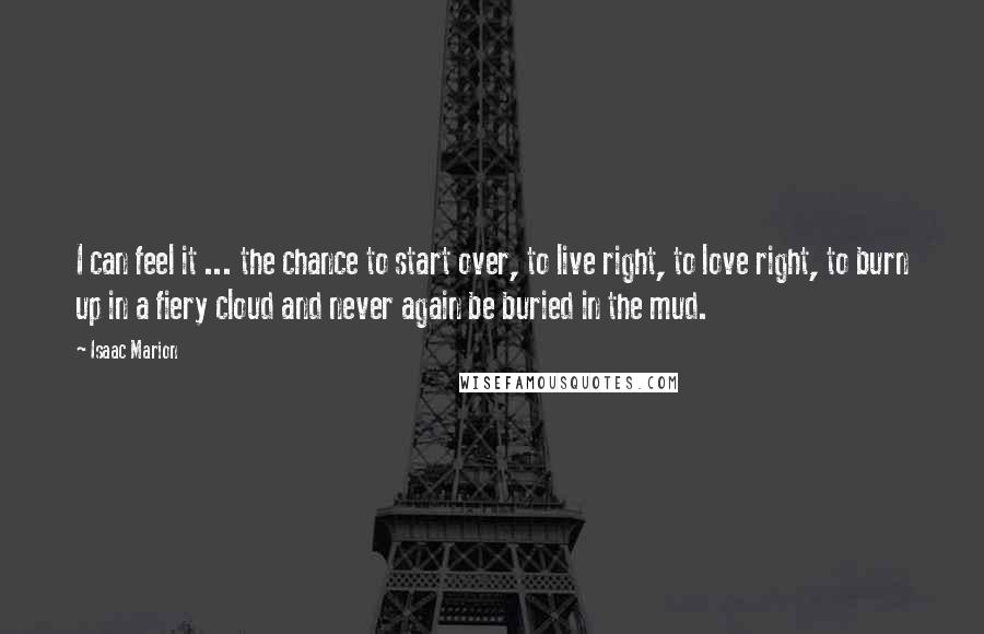 Isaac Marion Quotes: I can feel it ... the chance to start over, to live right, to love right, to burn up in a fiery cloud and never again be buried in the mud.