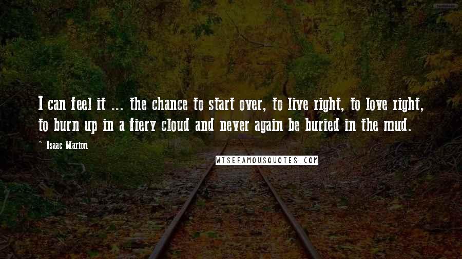 Isaac Marion Quotes: I can feel it ... the chance to start over, to live right, to love right, to burn up in a fiery cloud and never again be buried in the mud.