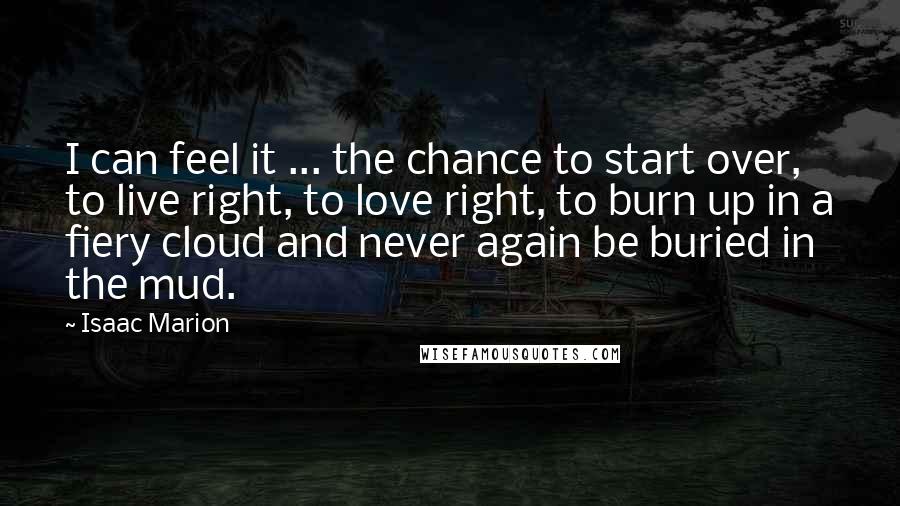 Isaac Marion Quotes: I can feel it ... the chance to start over, to live right, to love right, to burn up in a fiery cloud and never again be buried in the mud.