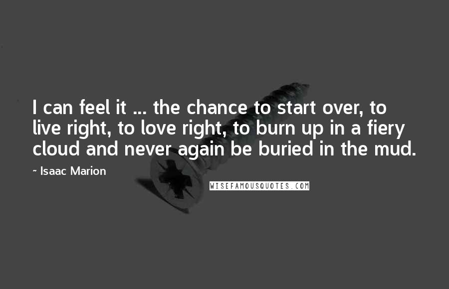 Isaac Marion Quotes: I can feel it ... the chance to start over, to live right, to love right, to burn up in a fiery cloud and never again be buried in the mud.