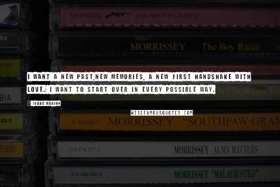 Isaac Marion Quotes: I want a new past,new memories, a new first handshake with love. I want to start over in every possible way.