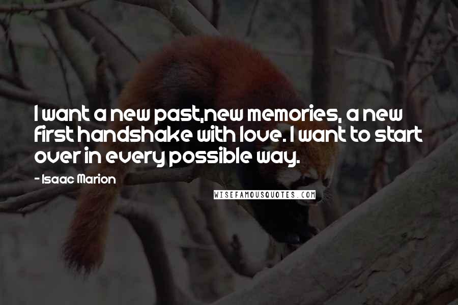 Isaac Marion Quotes: I want a new past,new memories, a new first handshake with love. I want to start over in every possible way.