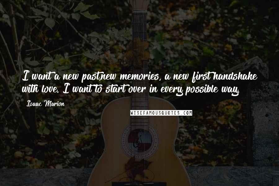 Isaac Marion Quotes: I want a new past,new memories, a new first handshake with love. I want to start over in every possible way.