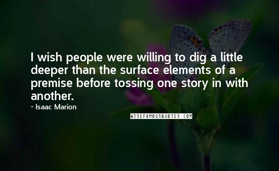 Isaac Marion Quotes: I wish people were willing to dig a little deeper than the surface elements of a premise before tossing one story in with another.