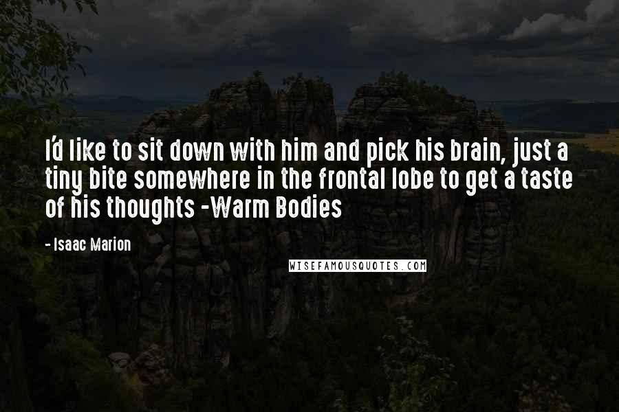Isaac Marion Quotes: I'd like to sit down with him and pick his brain, just a tiny bite somewhere in the frontal lobe to get a taste of his thoughts -Warm Bodies