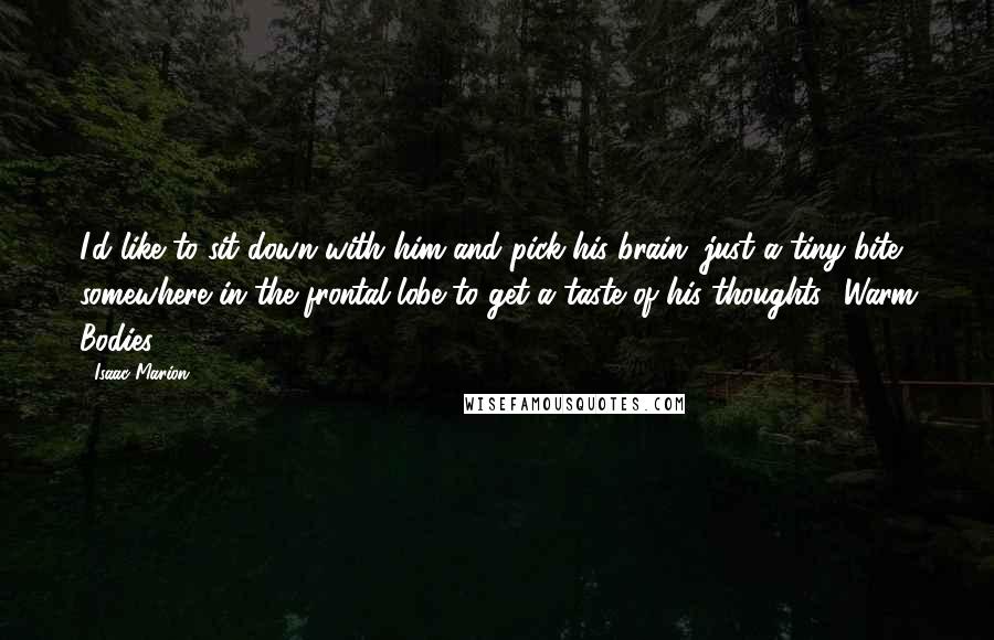 Isaac Marion Quotes: I'd like to sit down with him and pick his brain, just a tiny bite somewhere in the frontal lobe to get a taste of his thoughts -Warm Bodies