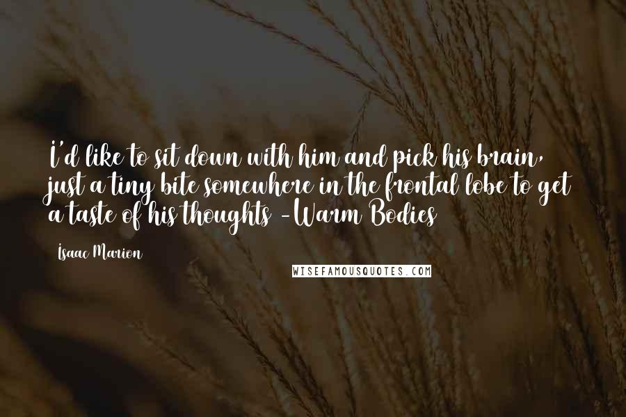 Isaac Marion Quotes: I'd like to sit down with him and pick his brain, just a tiny bite somewhere in the frontal lobe to get a taste of his thoughts -Warm Bodies