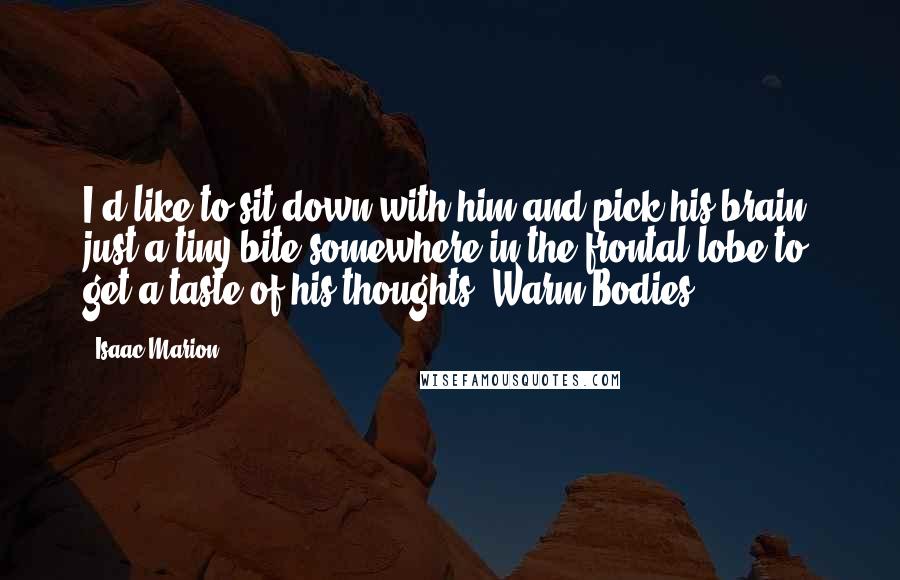 Isaac Marion Quotes: I'd like to sit down with him and pick his brain, just a tiny bite somewhere in the frontal lobe to get a taste of his thoughts -Warm Bodies