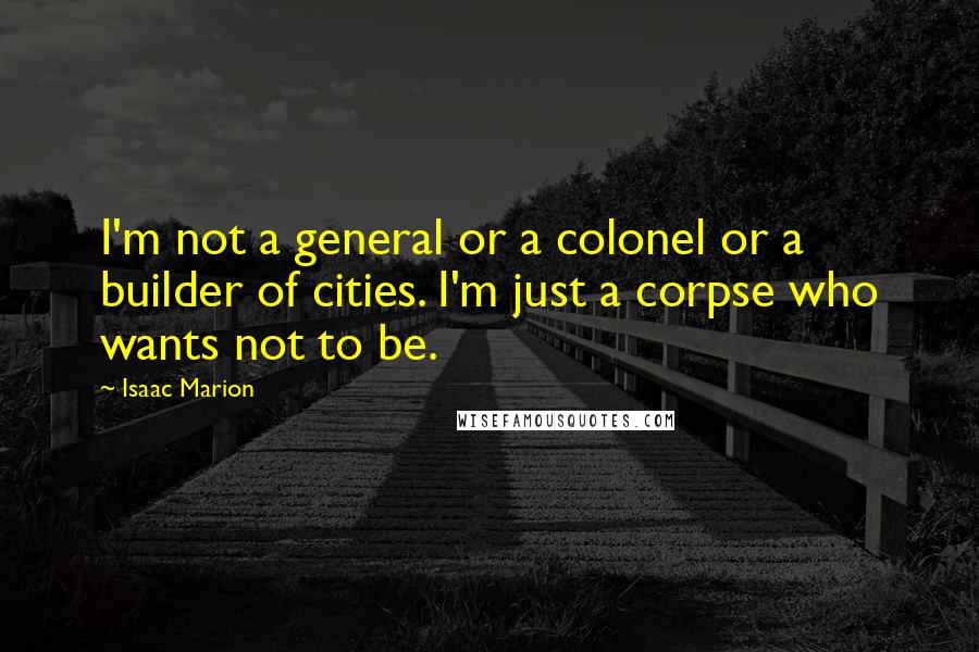 Isaac Marion Quotes: I'm not a general or a colonel or a builder of cities. I'm just a corpse who wants not to be.