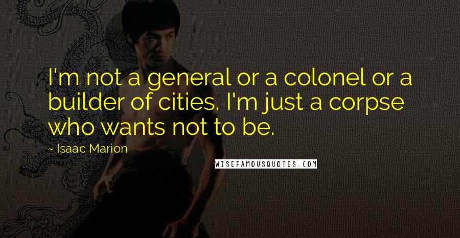 Isaac Marion Quotes: I'm not a general or a colonel or a builder of cities. I'm just a corpse who wants not to be.