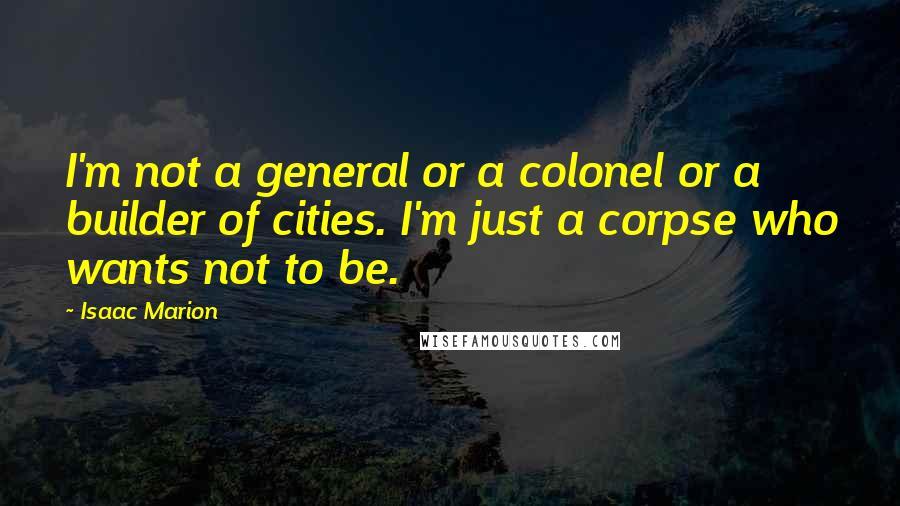 Isaac Marion Quotes: I'm not a general or a colonel or a builder of cities. I'm just a corpse who wants not to be.