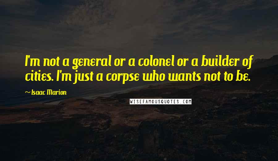 Isaac Marion Quotes: I'm not a general or a colonel or a builder of cities. I'm just a corpse who wants not to be.