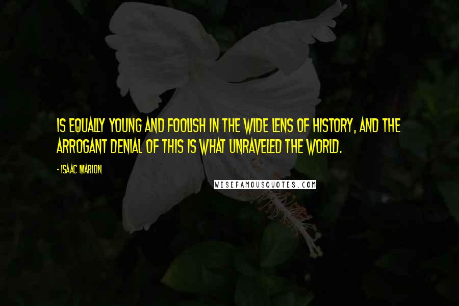 Isaac Marion Quotes: Is equally young and foolish in the wide lens of history, and the arrogant denial of this is what unraveled the world.