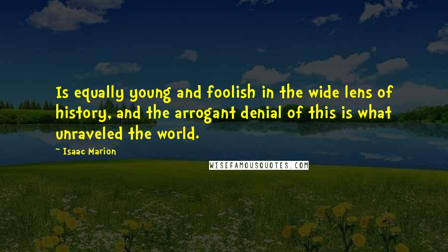 Isaac Marion Quotes: Is equally young and foolish in the wide lens of history, and the arrogant denial of this is what unraveled the world.