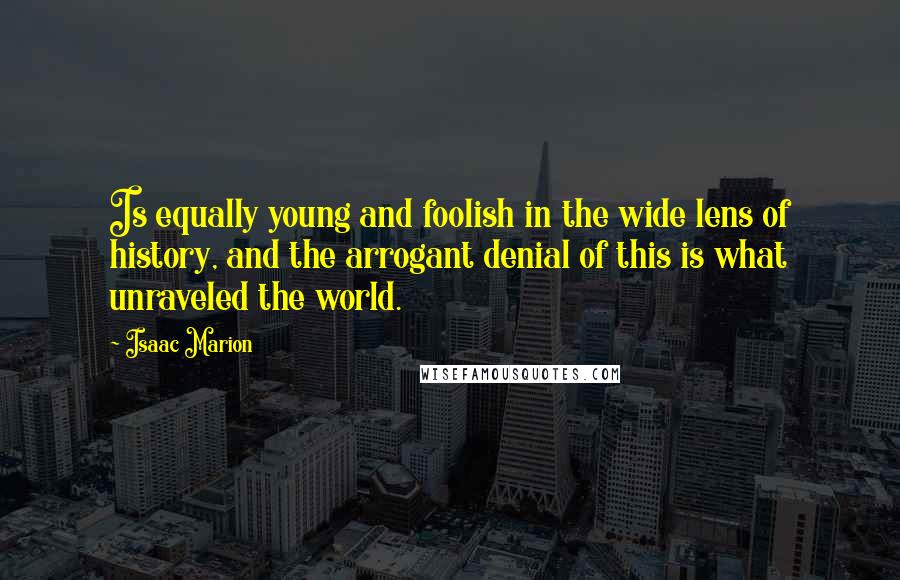 Isaac Marion Quotes: Is equally young and foolish in the wide lens of history, and the arrogant denial of this is what unraveled the world.