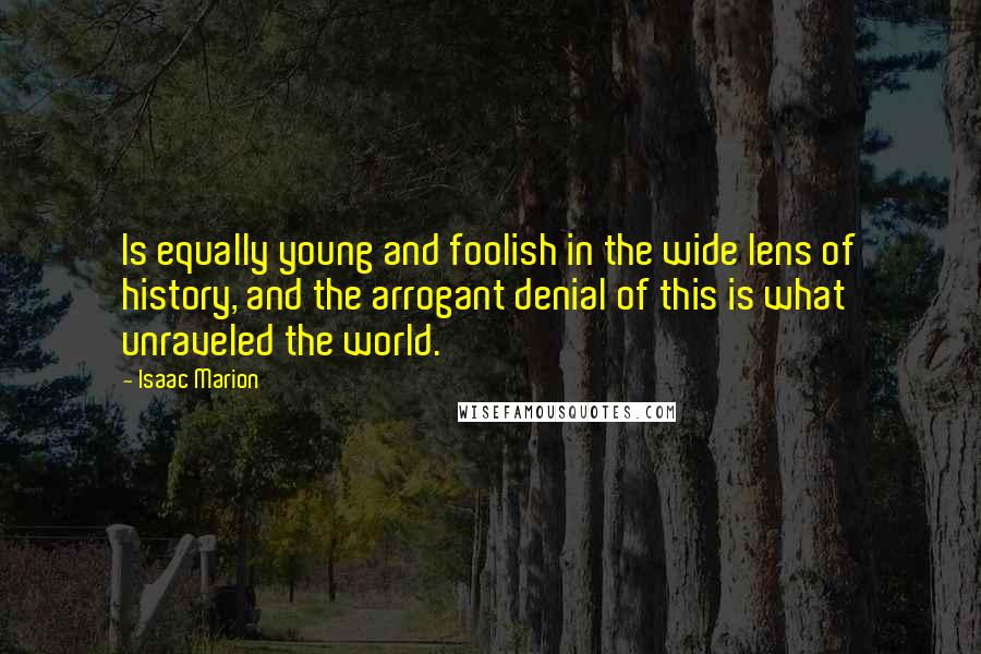 Isaac Marion Quotes: Is equally young and foolish in the wide lens of history, and the arrogant denial of this is what unraveled the world.