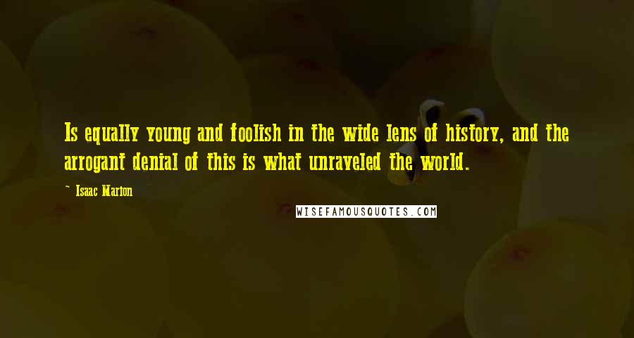Isaac Marion Quotes: Is equally young and foolish in the wide lens of history, and the arrogant denial of this is what unraveled the world.