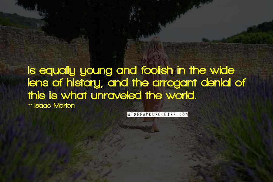 Isaac Marion Quotes: Is equally young and foolish in the wide lens of history, and the arrogant denial of this is what unraveled the world.