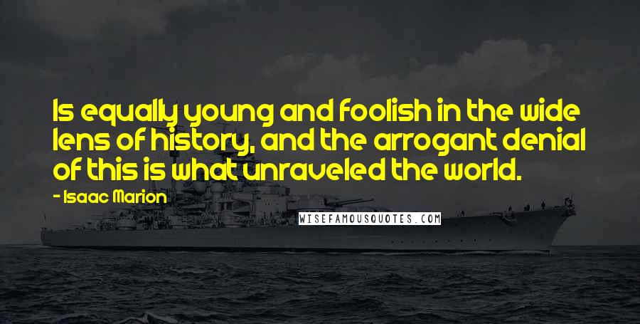 Isaac Marion Quotes: Is equally young and foolish in the wide lens of history, and the arrogant denial of this is what unraveled the world.